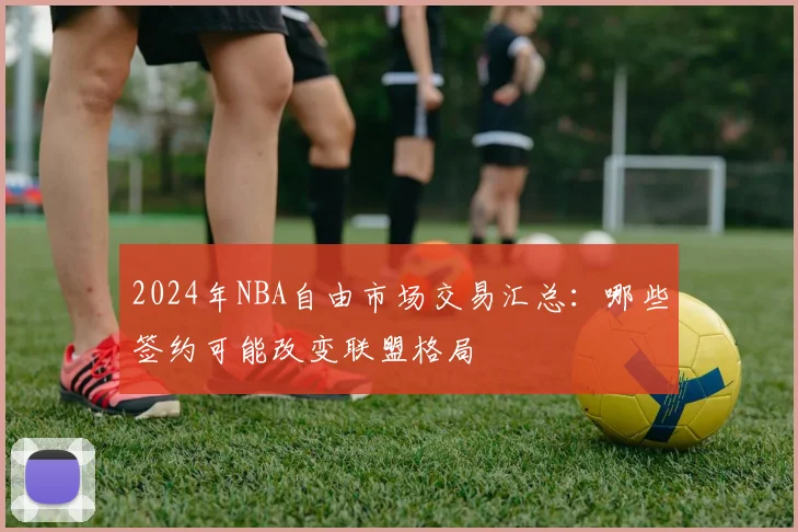 2024年NBA自由市场交易汇总:哪些签约可能改变联盟格局